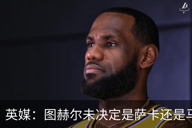 英媒：图赫尔未决定是萨卡还是马杜埃凯首发，中卫斯通斯搭孔萨